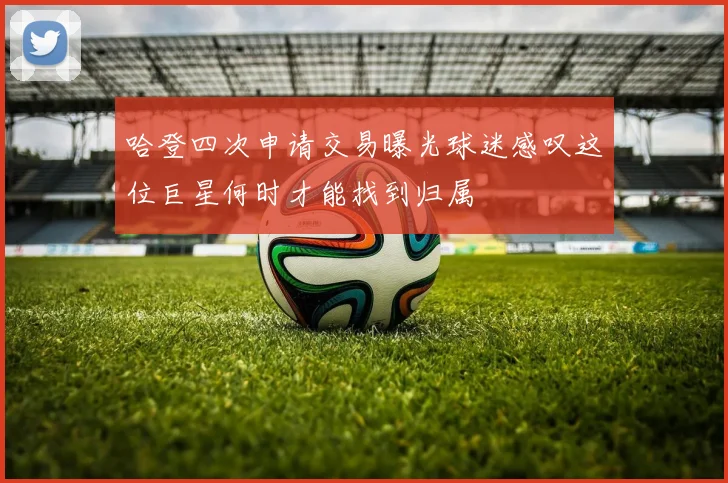 哈登四次申请交易曝光球迷感叹这位巨星何时才能找到归属