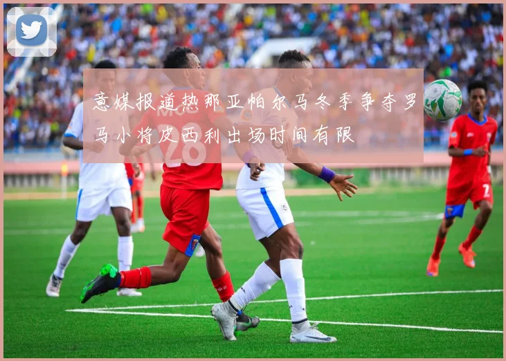 意媒报道热那亚帕尔马冬季争夺罗马小将皮西利出场时间有限