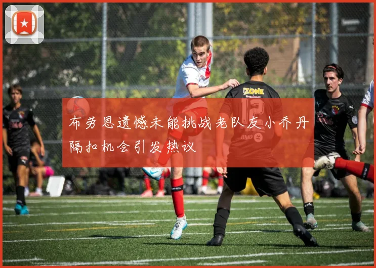 布劳恩遗憾未能挑战老队友小乔丹隔扣机会引发热议