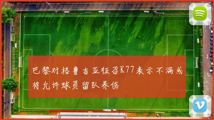 巴黎对格鲁吉亚征召K77表示不满或将允许球员留队养伤
