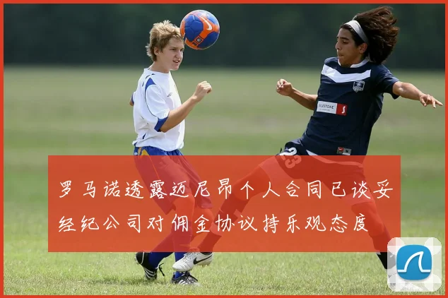 罗马诺透露迈尼昂个人合同已谈妥经纪公司对佣金协议持乐观态度