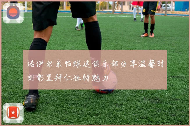 诺伊尔亲临球迷俱乐部分享温馨时刻彰显拜仁独特魅力