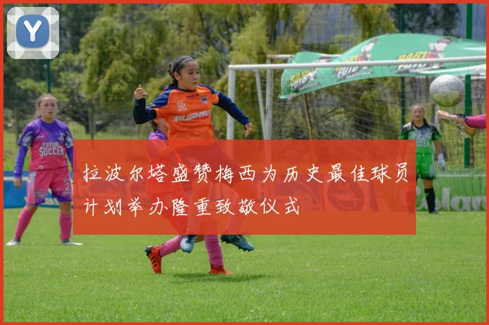 拉波尔塔盛赞梅西为历史最佳球员计划举办隆重致敬仪式