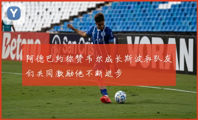 阿德巴约称赞韦尔成长斯波和队友们共同激励他不断进步