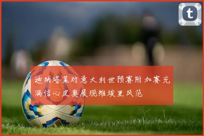 迪纳塔莱对意大利世预赛附加赛充满信心皮奥展现维埃里风范