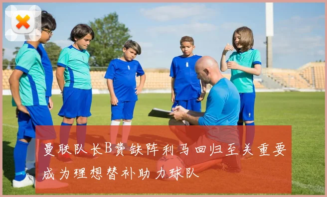 曼联队长B费缺阵利马回归至关重要成为理想替补助力球队