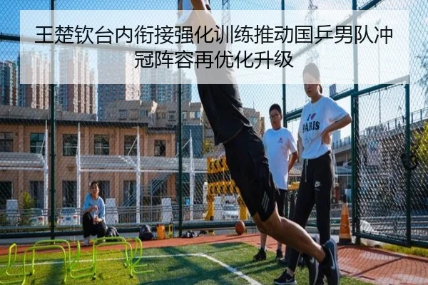 王楚钦台内衔接强化训练推动国乒男队冲冠阵容再优化升级